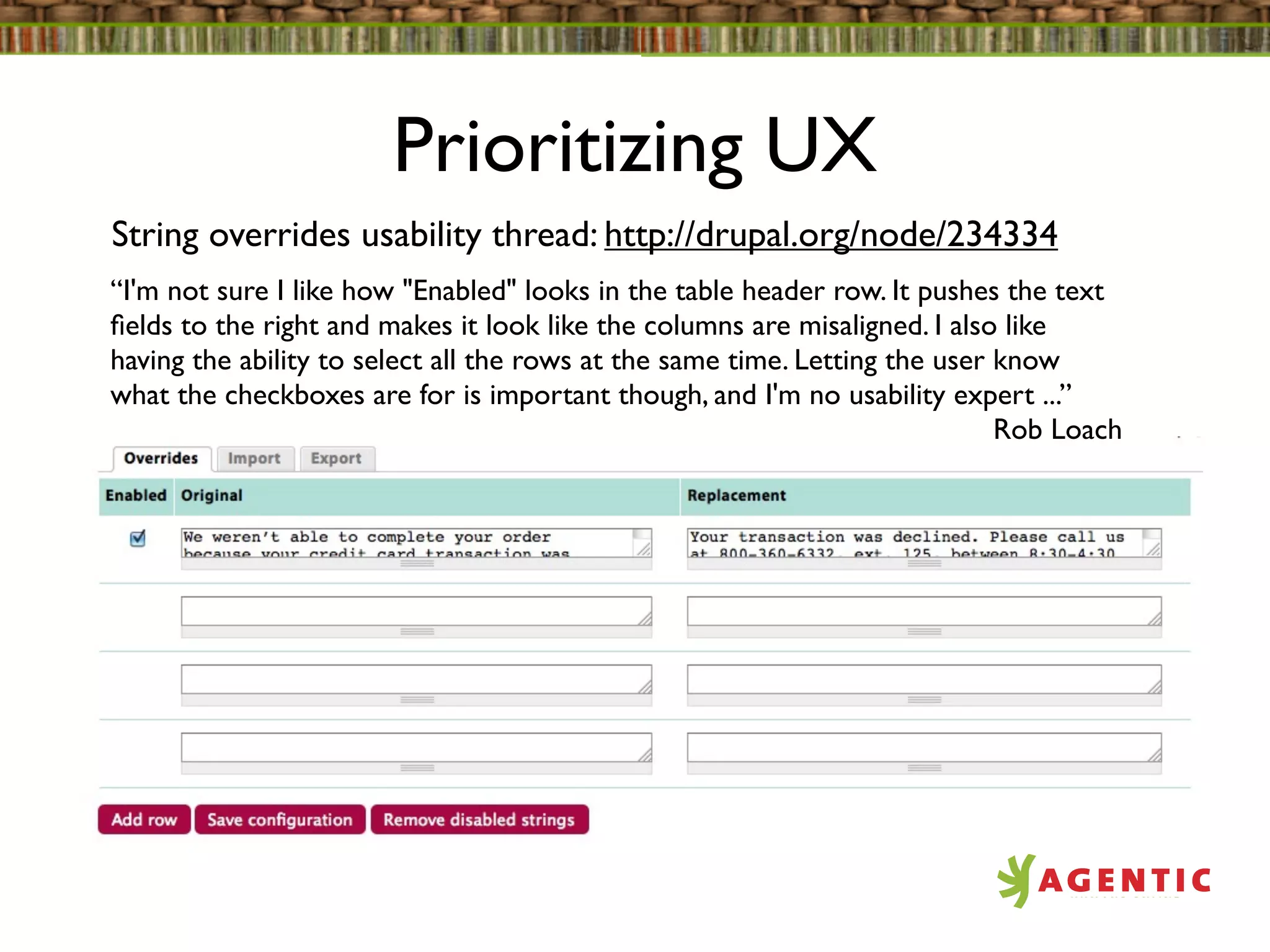 Prioritizing UX
String overrides usability thread: http://drupal.org/node/234334
“I'm not sure I like how "Enabled" looks in the table header row. It pushes the text
ﬁelds to the right and makes it look like the columns are misaligned. I also like
having the ability to select all the rows at the same time. Letting the user know
what the checkboxes are for is important though, and I'm no usability expert ...”
                                                                             Rob Loach
 