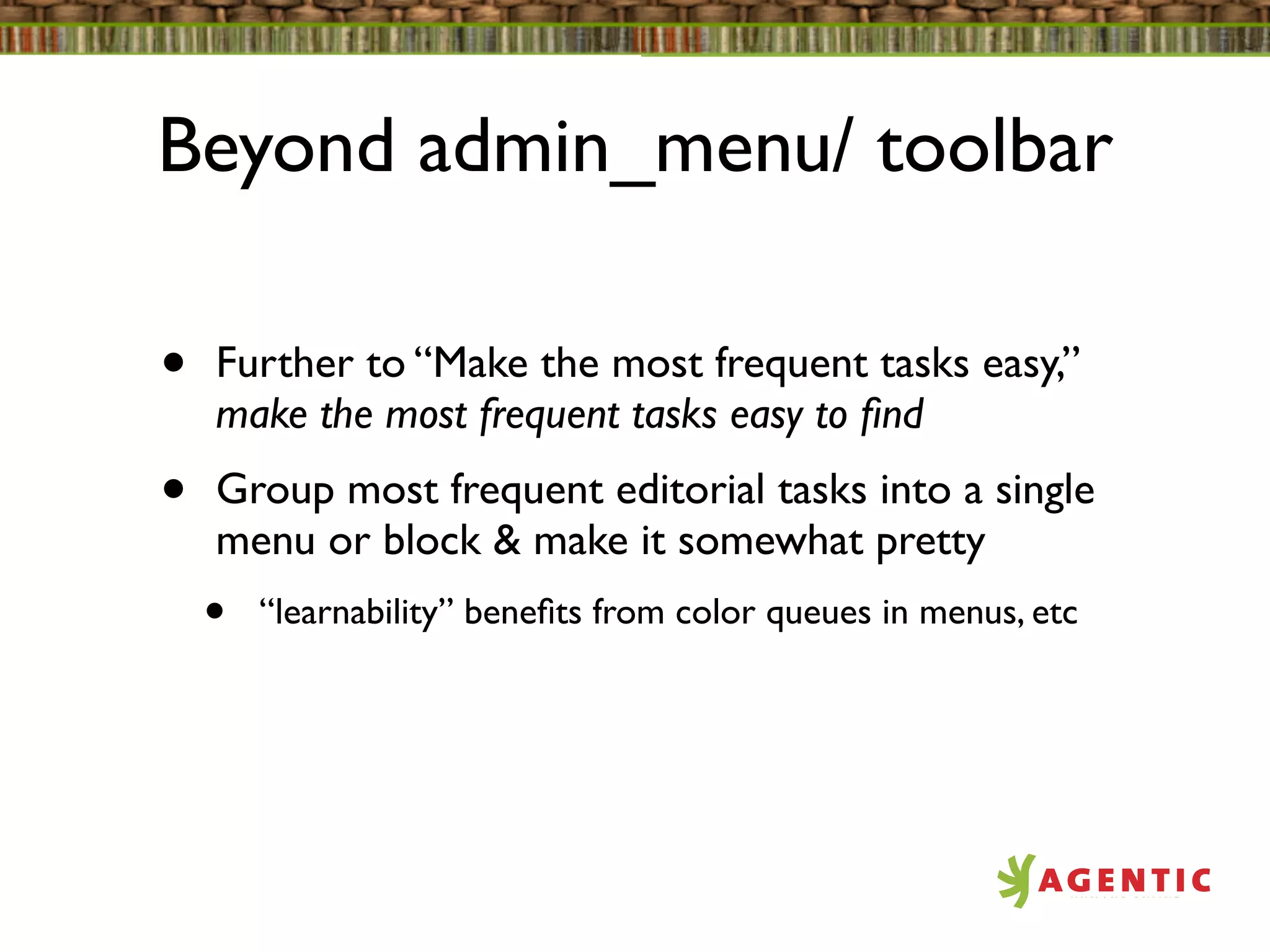 Beyond admin_menu/ toolbar

•   Further to “Make the most frequent tasks easy,”
    make the most frequent tasks easy to ﬁnd
•   Group most frequent editorial tasks into a single
    menu or block & make it somewhat pretty
    •   “learnability” beneﬁts from color queues in menus, etc
 
