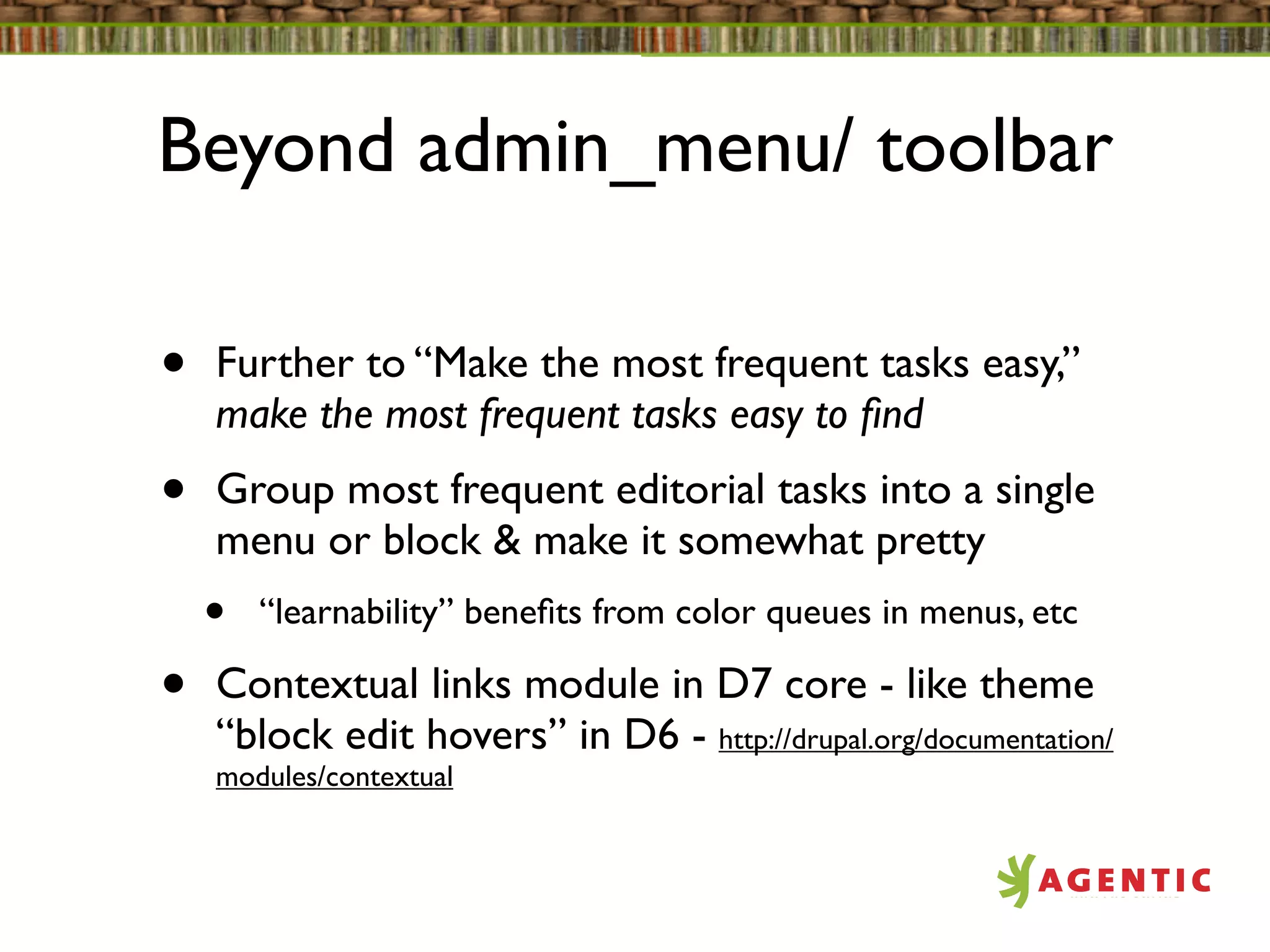 Beyond admin_menu/ toolbar

•   Further to “Make the most frequent tasks easy,”
    make the most frequent tasks easy to ﬁnd
•   Group most frequent editorial tasks into a single
    menu or block & make it somewhat pretty
    •   “learnability” beneﬁts from color queues in menus, etc

•   Contextual links module in D7 core - like theme
    “block edit hovers” in D6 - http://drupal.org/documentation/
    modules/contextual
 