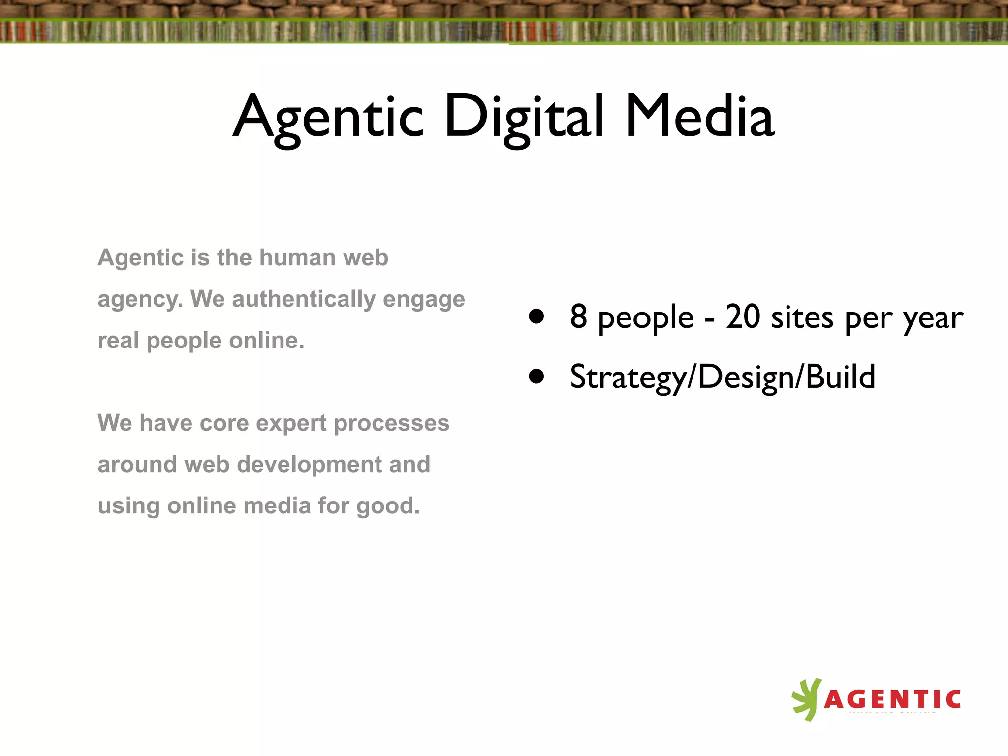 Agentic Digital Media

Agentic is the human web
agency. We authentically engage
real people online.               •   8 people - 20 sites per year
                                  •   Strategy/Design/Build
We have core expert processes
around web development and
using online media for good.
 