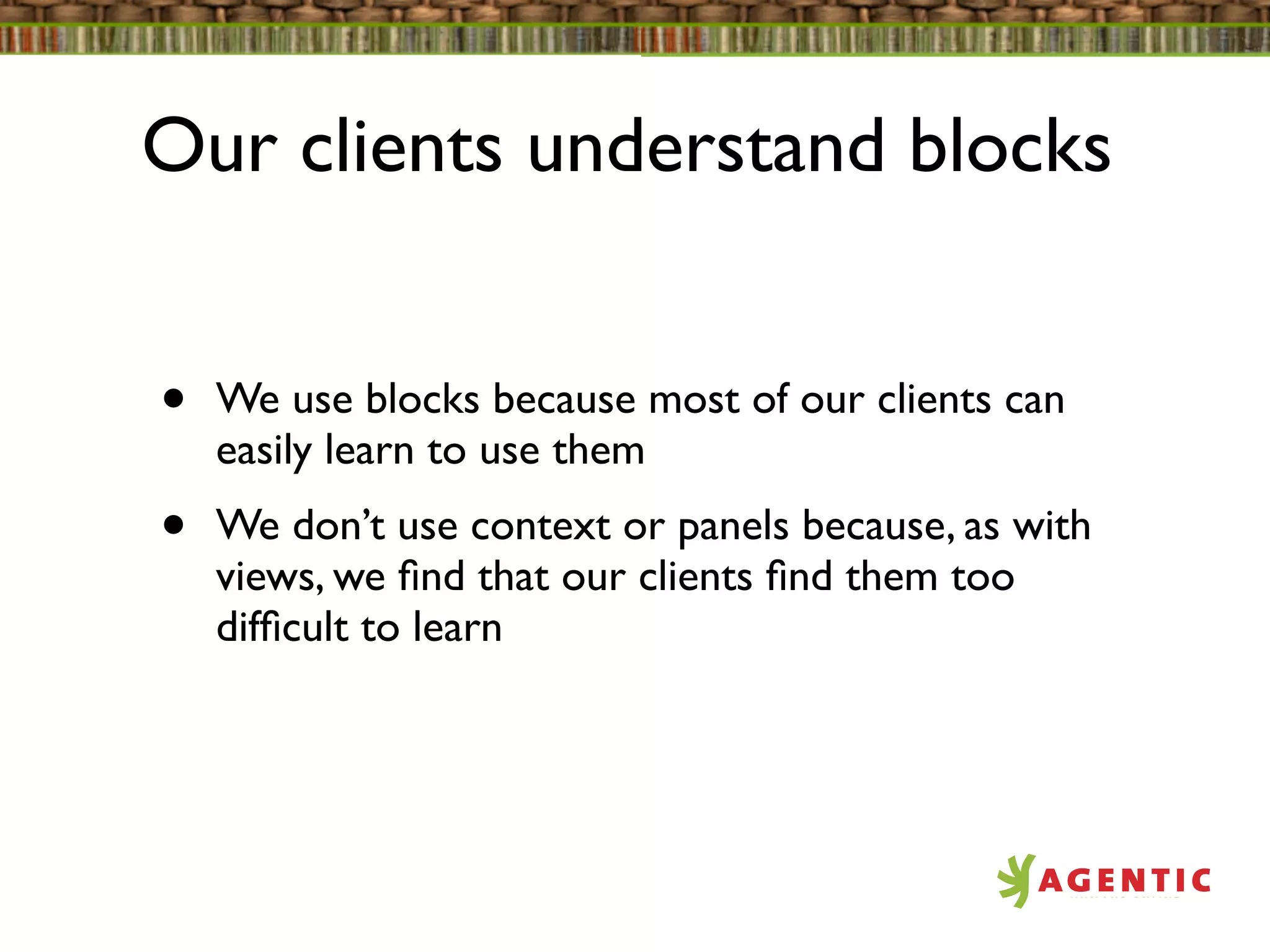 Our clients understand blocks


•   We use blocks because most of our clients can
    easily learn to use them
•   We don’t use context or panels because, as with
    views, we ﬁnd that our clients ﬁnd them too
    difﬁcult to learn
 