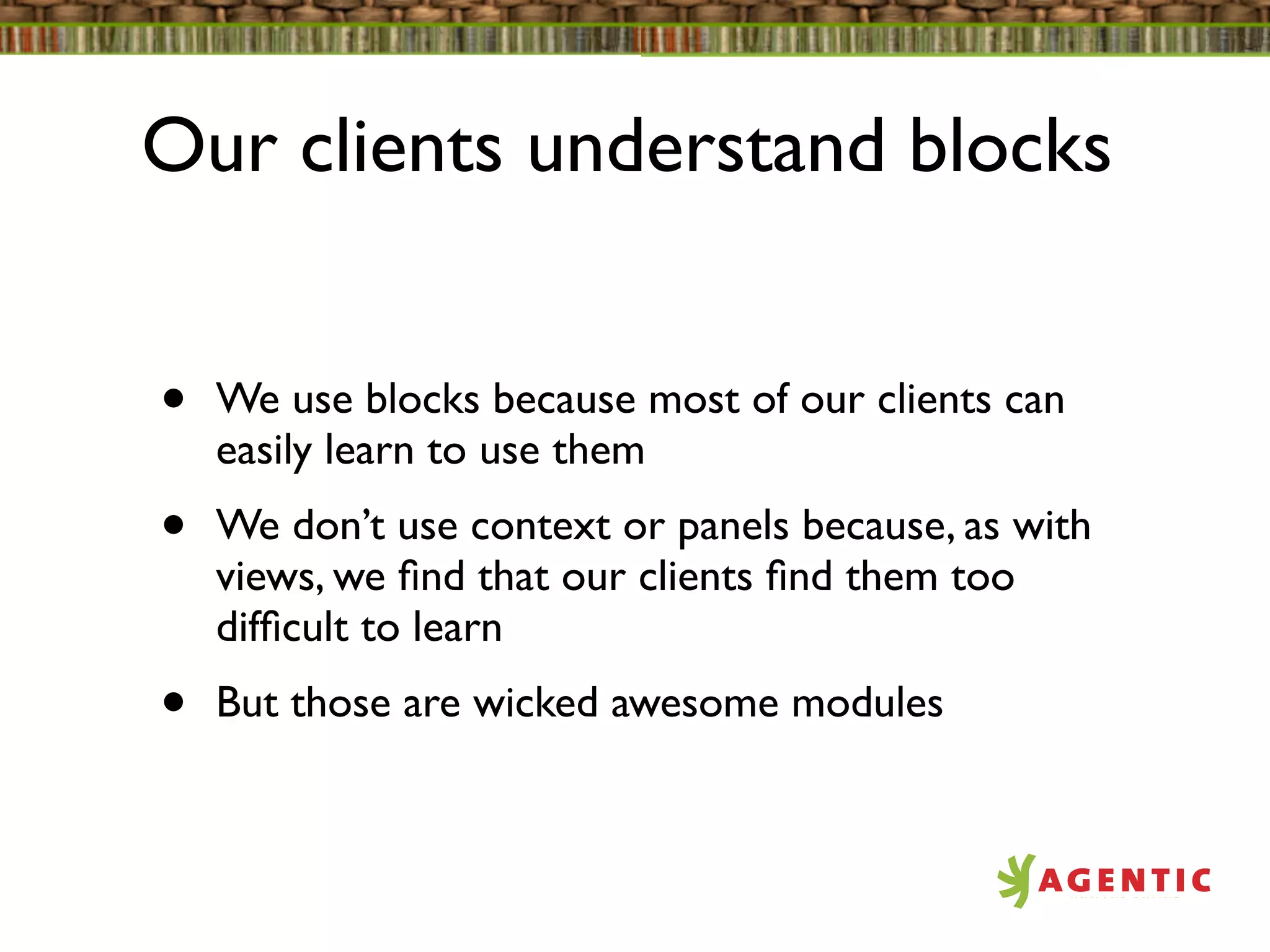 Our clients understand blocks


•   We use blocks because most of our clients can
    easily learn to use them
•   We don’t use context or panels because, as with
    views, we ﬁnd that our clients ﬁnd them too
    difﬁcult to learn
•   But those are wicked awesome modules
 