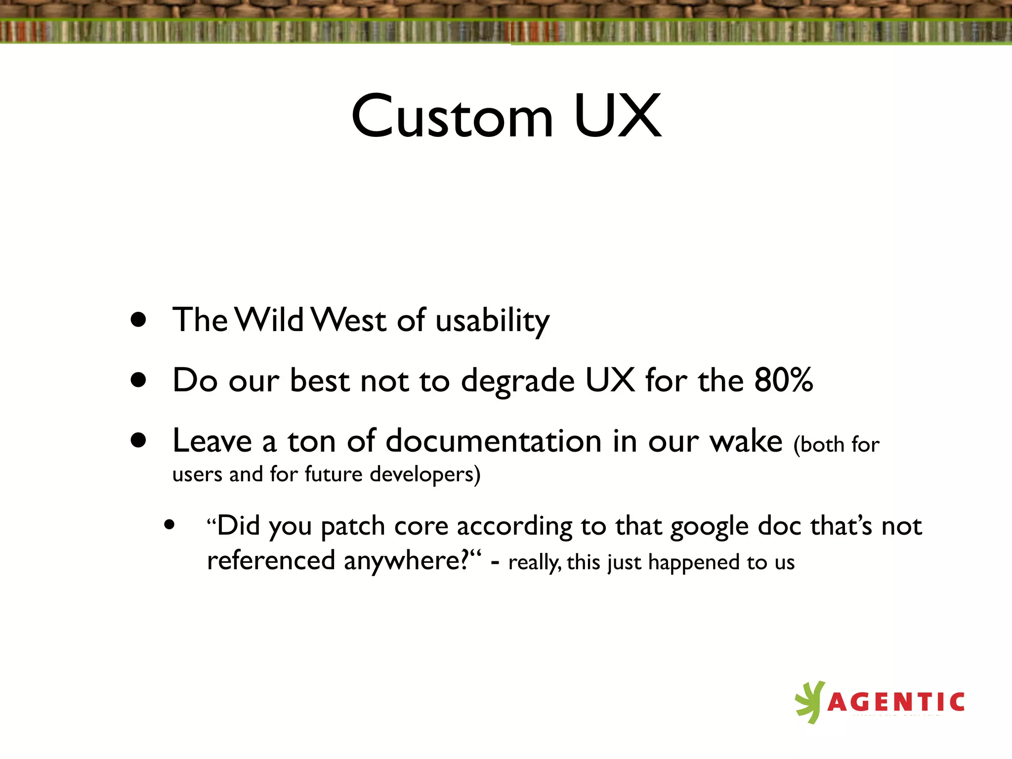 Custom UX


•   The Wild West of usability
•   Do our best not to degrade UX for the 80%
•   Leave a ton of documentation in our wake (both for
    users and for future developers)

    •   “Did you patch core according to that google doc that’s not
        referenced anywhere?“ - really, this just happened to us
 