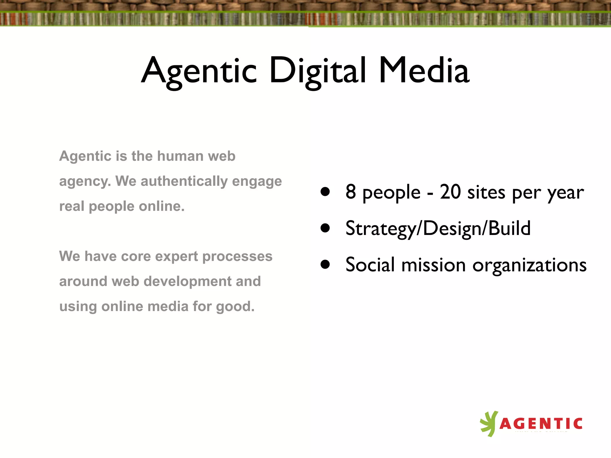Agentic Digital Media

Agentic is the human web
agency. We authentically engage
real people online.               •   8 people - 20 sites per year
                                  •   Strategy/Design/Build
We have core expert processes
around web development and
                                  •   Social mission organizations
using online media for good.
 