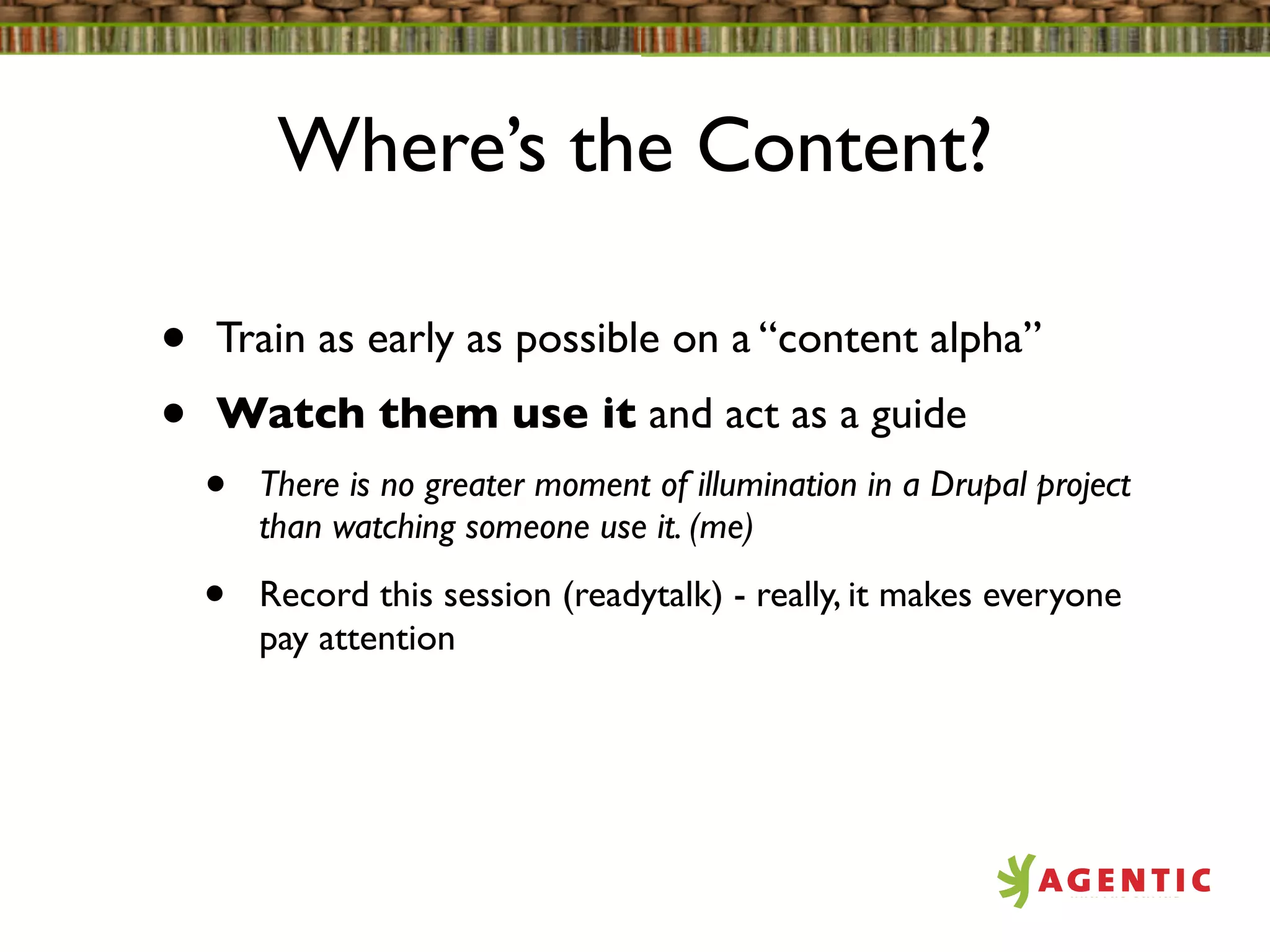 Where’s the Content?

•   Train as early as possible on a “content alpha”
•   Watch them use it and act as a guide
    •   There is no greater moment of illumination in a Drupal project
        than watching someone use it. (me)

    •   Record this session (readytalk) - really, it makes everyone
        pay attention
 
