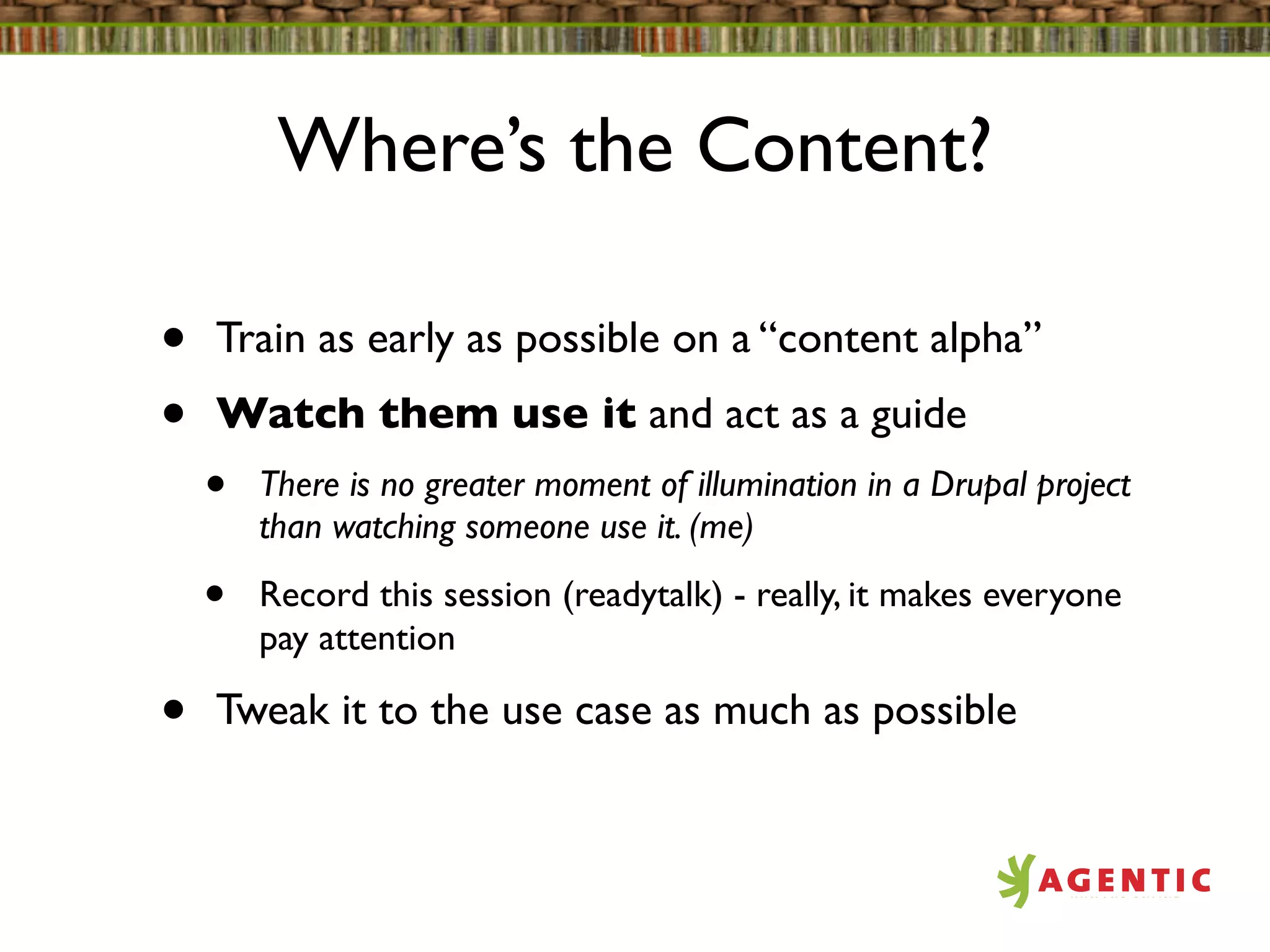 Where’s the Content?

•   Train as early as possible on a “content alpha”
•   Watch them use it and act as a guide
    •   There is no greater moment of illumination in a Drupal project
        than watching someone use it. (me)

    •   Record this session (readytalk) - really, it makes everyone
        pay attention

•   Tweak it to the use case as much as possible
 