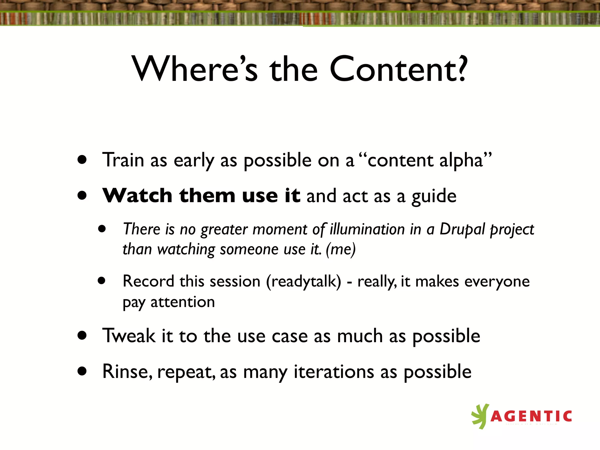 Where’s the Content?

•   Train as early as possible on a “content alpha”
•   Watch them use it and act as a guide
    •   There is no greater moment of illumination in a Drupal project
        than watching someone use it. (me)

    •   Record this session (readytalk) - really, it makes everyone
        pay attention

•   Tweak it to the use case as much as possible
•   Rinse, repeat, as many iterations as possible
 