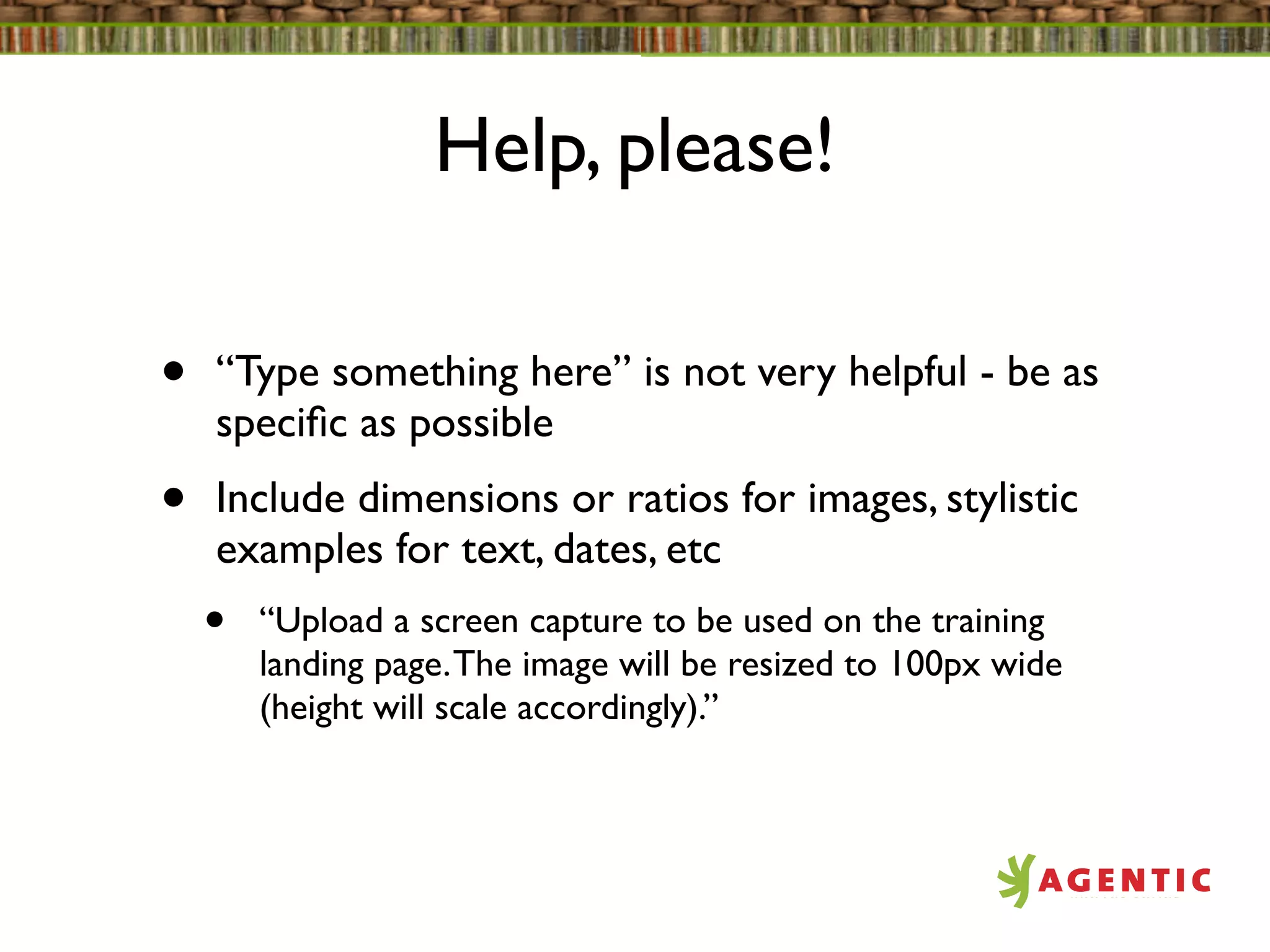 Help, please!

•   “Type something here” is not very helpful - be as
    speciﬁc as possible
•   Include dimensions or ratios for images, stylistic
    examples for text, dates, etc
    •   “Upload a screen capture to be used on the training
        landing page. The image will be resized to 100px wide
        (height will scale accordingly).”
 