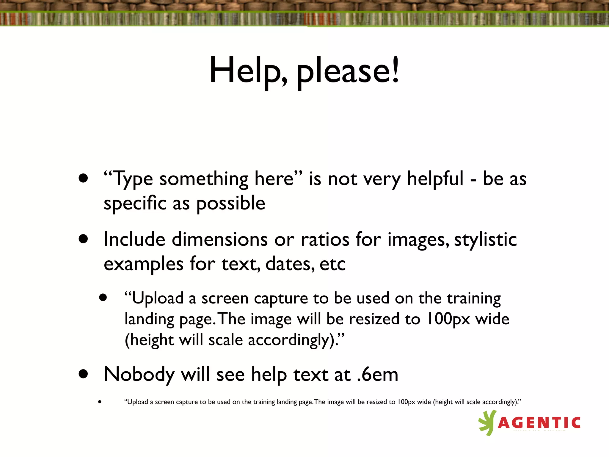 Help, please!

•       “Type something here” is not very helpful - be as
        speciﬁc as possible
•       Include dimensions or ratios for images, stylistic
        examples for text, dates, etc
    •     “Upload a screen capture to be used on the training
          landing page. The image will be resized to 100px wide
          (height will scale accordingly).”

•       Nobody will see help text at .6em
    •     “Upload a screen capture to be used on the training landing page. The image will be resized to 100px wide (height will scale accordingly).”
 