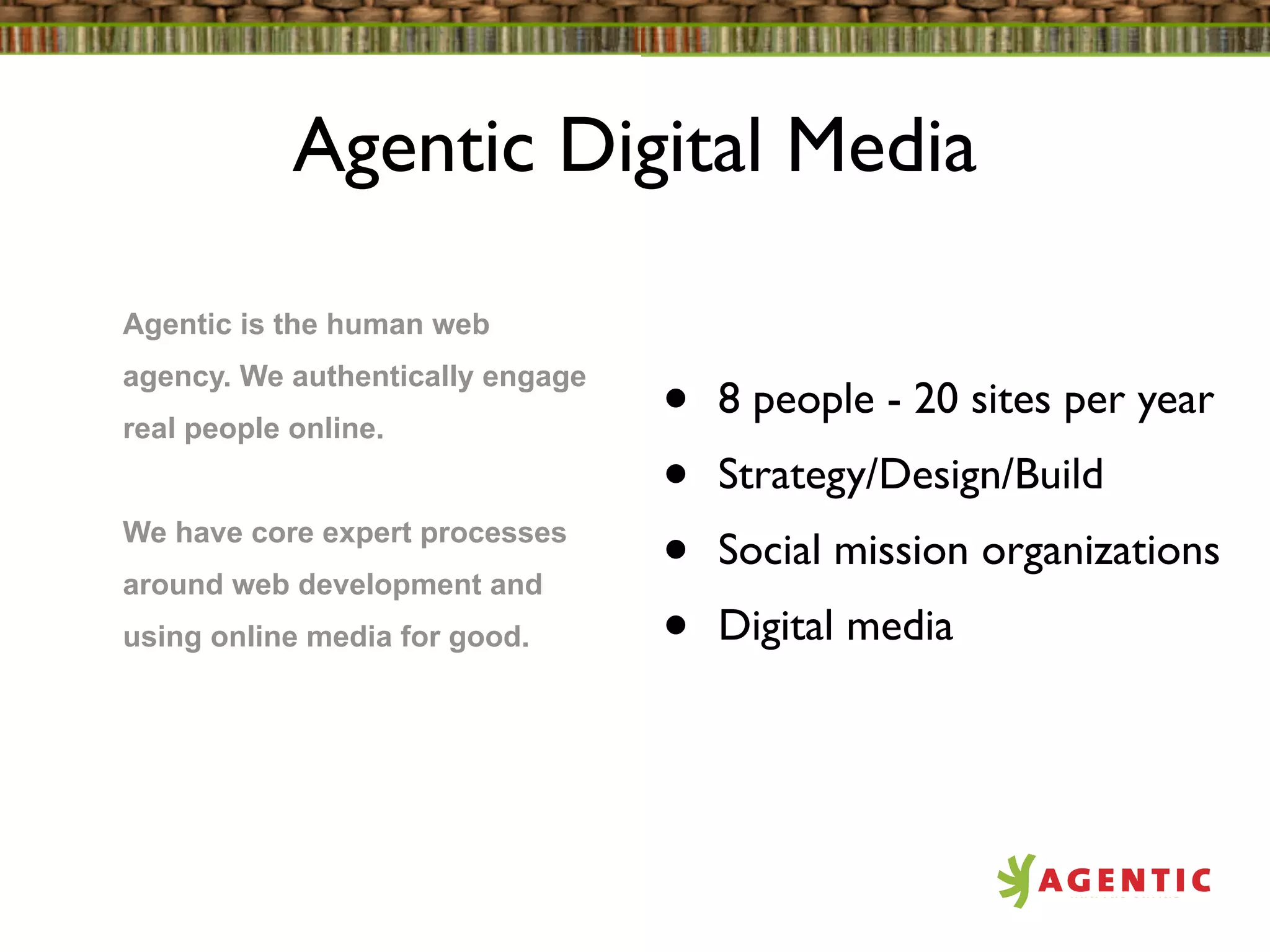 Agentic Digital Media

Agentic is the human web
agency. We authentically engage
real people online.               •   8 people - 20 sites per year
                                  •   Strategy/Design/Build
We have core expert processes
around web development and
                                  •   Social mission organizations
using online media for good.      •   Digital media
 