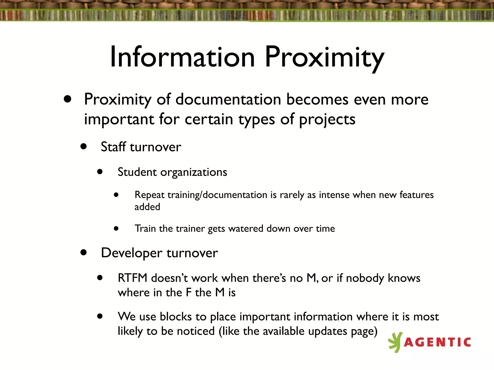 Information Proximity
•   Proximity of documentation becomes even more
    important for certain types of projects
    •   Staff turnover
        •   Student organizations
            •   Repeat training/documentation is rarely as intense when new features
                added

            •   Train the trainer gets watered down over time

    •   Developer turnover
        •   RTFM doesn’t work when there’s no M, or if nobody knows
            where in the F the M is

        •   We use blocks to place important information where it is most
            likely to be noticed (like the available updates page)
 
