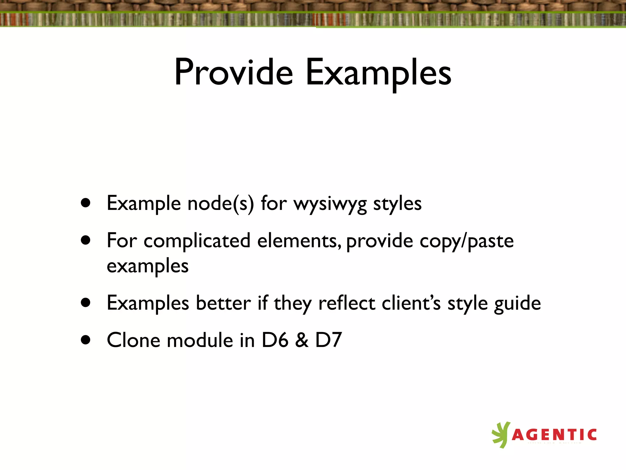 Provide Examples


•   Example node(s) for wysiwyg styles
•   For complicated elements, provide copy/paste
    examples
•   Examples better if they reﬂect client’s style guide
•   Clone module in D6 & D7
 