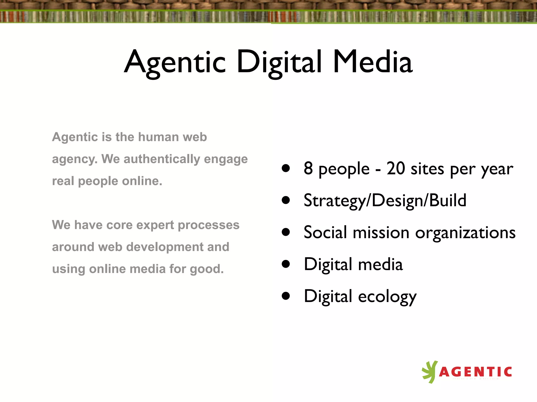 Agentic Digital Media

Agentic is the human web
agency. We authentically engage
real people online.               •   8 people - 20 sites per year
                                  •   Strategy/Design/Build
We have core expert processes
around web development and
                                  •   Social mission organizations
using online media for good.      •   Digital media
                                  •   Digital ecology
 
