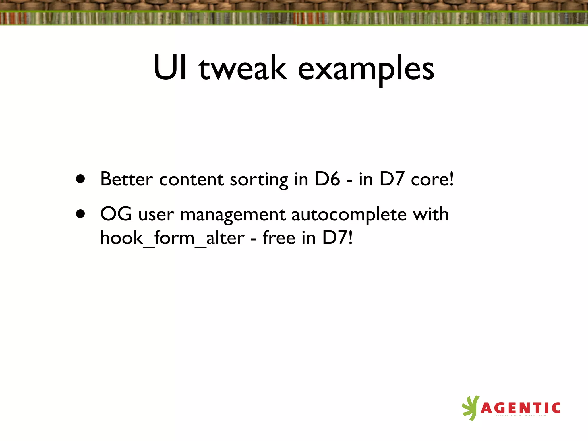 UI tweak examples


•   Better content sorting in D6 - in D7 core!
•   OG user management autocomplete with
    hook_form_alter - free in D7!
 