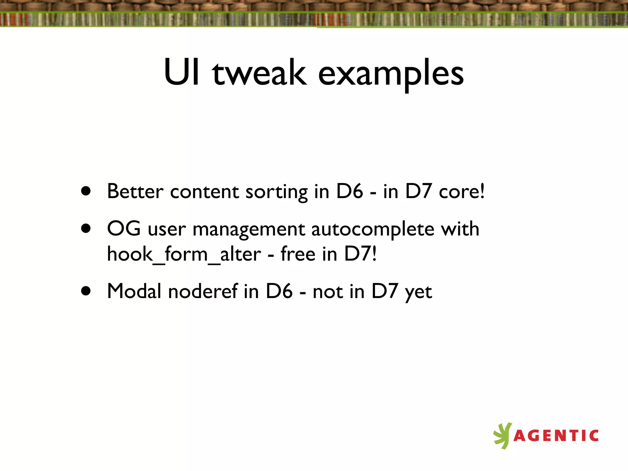 UI tweak examples


•   Better content sorting in D6 - in D7 core!
•   OG user management autocomplete with
    hook_form_alter - free in D7!
•   Modal noderef in D6 - not in D7 yet
 