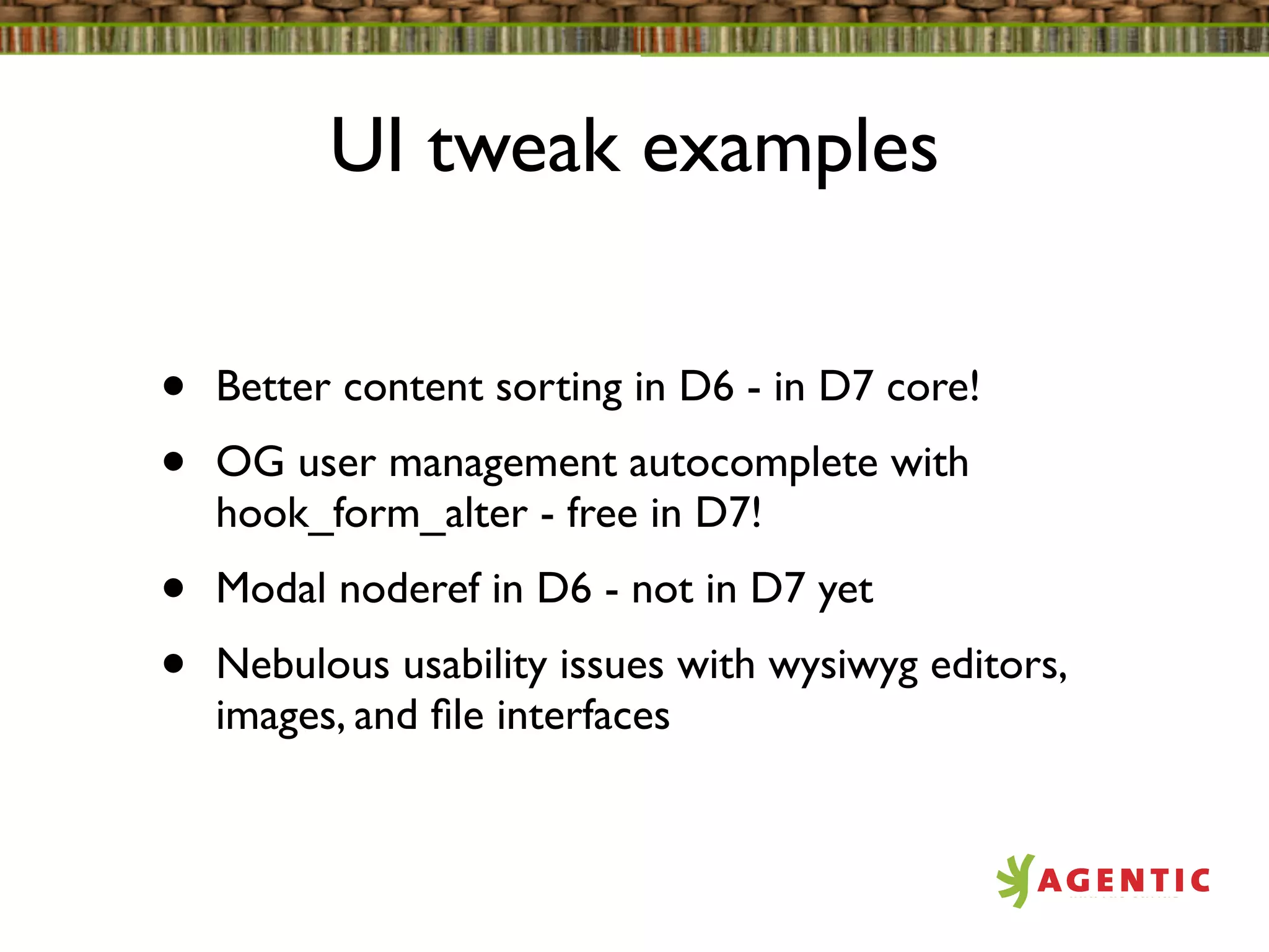 UI tweak examples


•   Better content sorting in D6 - in D7 core!
•   OG user management autocomplete with
    hook_form_alter - free in D7!
•   Modal noderef in D6 - not in D7 yet
•   Nebulous usability issues with wysiwyg editors,
    images, and ﬁle interfaces
 
