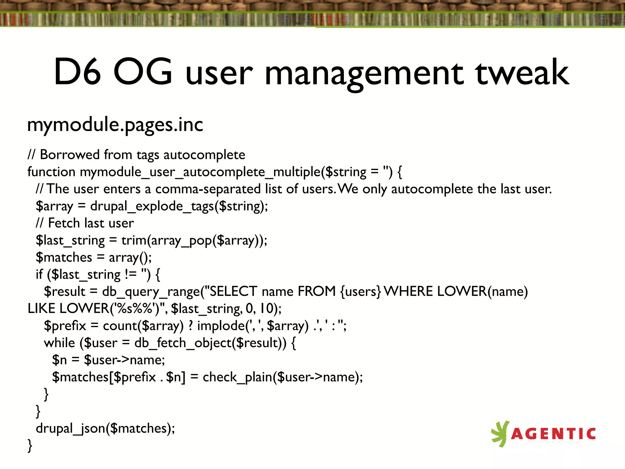 D6 OG user management tweak
mymodule.pages.inc
// Borrowed from tags autocomplete
function mymodule_user_autocomplete_multiple($string = '') {
  // The user enters a comma-separated list of users. We only autocomplete the last user.
  $array = drupal_explode_tags($string);
  // Fetch last user
  $last_string = trim(array_pop($array));
  $matches = array();
  if ($last_string != '') {
    $result = db_query_range("SELECT name FROM {users} WHERE LOWER(name)
LIKE LOWER('%s%%')", $last_string, 0, 10);
    $preﬁx = count($array) ? implode(', ', $array) .', ' : '';
    while ($user = db_fetch_object($result)) {
      $n = $user->name;
      $matches[$preﬁx . $n] = check_plain($user->name);
    }
  }
  drupal_json($matches);
}
 