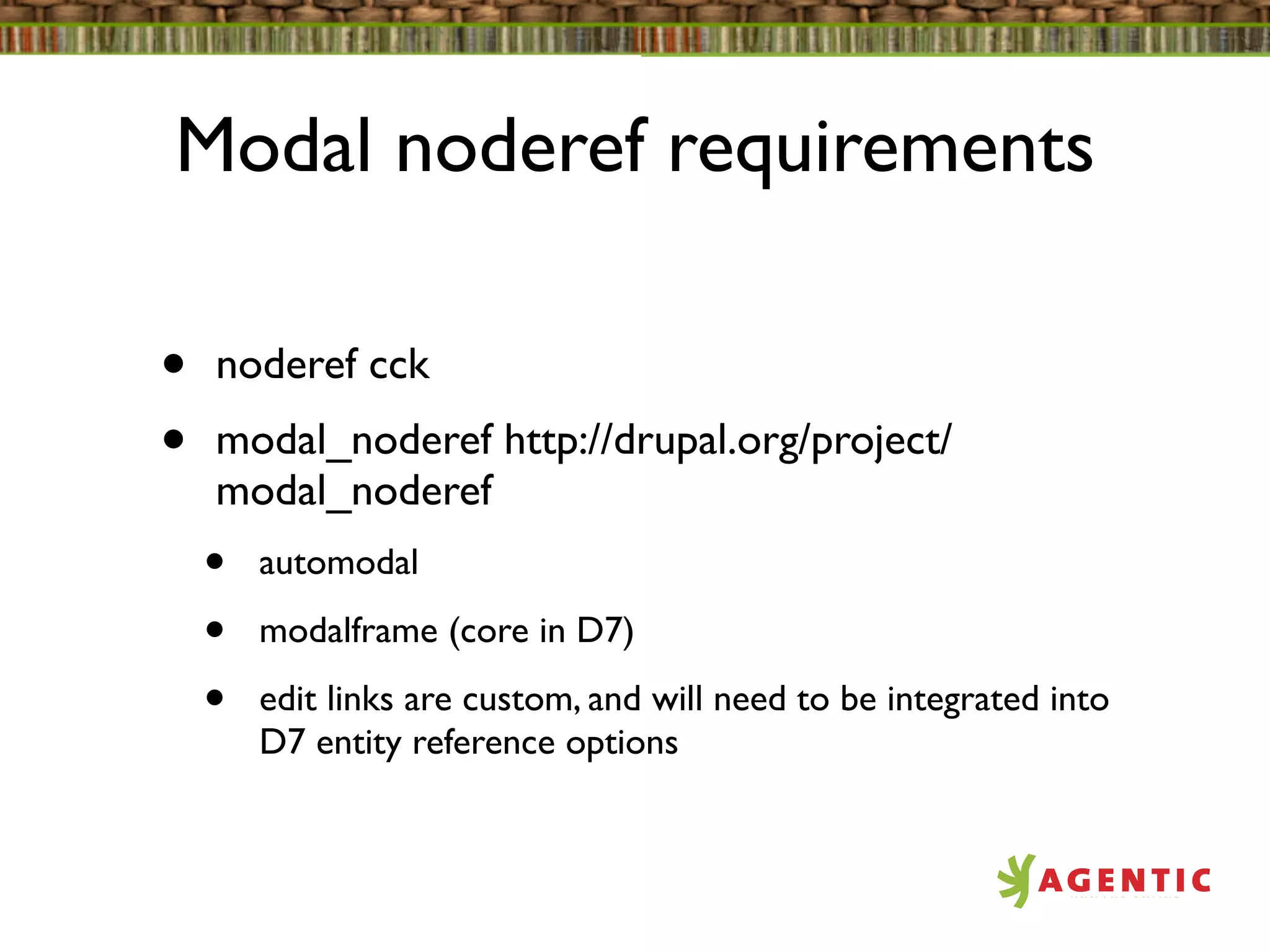 Modal noderef requirements

•   noderef cck
•   modal_noderef http://drupal.org/project/
    modal_noderef
    •   automodal

    •   modalframe (core in D7)

    •   edit links are custom, and will need to be integrated into
        D7 entity reference options
 