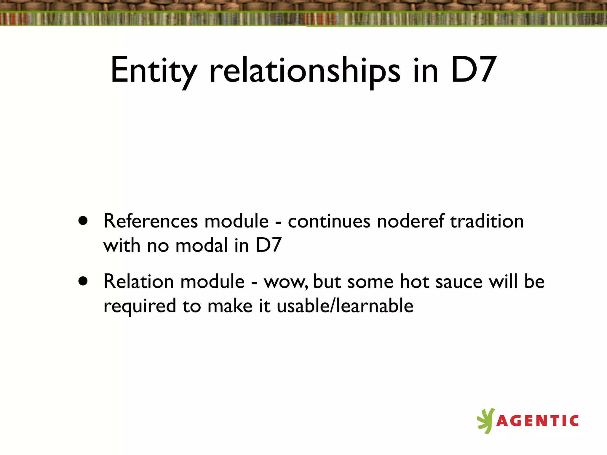 Entity relationships in D7


•   References module - continues noderef tradition
    with no modal in D7
•   Relation module - wow, but some hot sauce will be
    required to make it usable/learnable
 