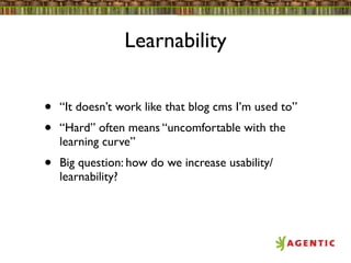 Learnability


•   “It doesn’t work like that blog cms I’m used to”
•   “Hard” often means “uncomfortable with the
    learning curve”
•   Big question: how do we increase usability/
    learnability?
 