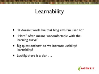 Learnability


•   “It doesn’t work like that blog cms I’m used to”
•   “Hard” often means “uncomfortable with the
    learning curve”
•   Big question: how do we increase usability/
    learnability?
•   Luckily, there is a plan . . .
 