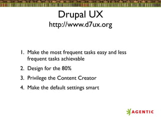 Drupal UX
            http://www.d7ux.org


1. Make the most frequent tasks easy and less
   frequent tasks achievable
2. Design for the 80%
3. Privilege the Content Creator
4. Make the default settings smart
 