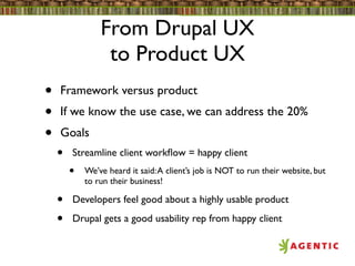From Drupal UX
                 to Product UX
•   Framework versus product
•   If we know the use case, we can address the 20%
•   Goals
    •   Streamline client workﬂow = happy client
        •   We’ve heard it said: A client’s job is NOT to run their website, but
            to run their business!

    •   Developers feel good about a highly usable product

    •   Drupal gets a good usability rep from happy client
 