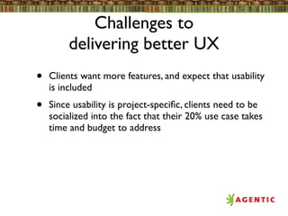 Challenges to
         delivering better UX
•   Clients want more features, and expect that usability
    is included
•   Since usability is project-speciﬁc, clients need to be
    socialized into the fact that their 20% use case takes
    time and budget to address
 