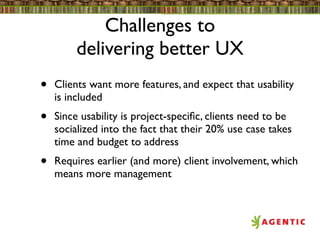 Challenges to
         delivering better UX
•   Clients want more features, and expect that usability
    is included
•   Since usability is project-speciﬁc, clients need to be
    socialized into the fact that their 20% use case takes
    time and budget to address
•   Requires earlier (and more) client involvement, which
    means more management
 