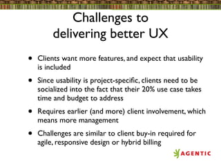 Challenges to
         delivering better UX
•   Clients want more features, and expect that usability
    is included
•   Since usability is project-speciﬁc, clients need to be
    socialized into the fact that their 20% use case takes
    time and budget to address
•   Requires earlier (and more) client involvement, which
    means more management
•   Challenges are similar to client buy-in required for
    agile, responsive design or hybrid billing
 