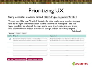 Prioritizing UX
String overrides usability thread: http://drupal.org/node/234334
“I'm not sure I like how "Enabled" looks in the table header row. It pushes the text
ﬁelds to the right and makes it look like the columns are misaligned. I also like
having the ability to select all the rows at the same time. Letting the user know
what the checkboxes are for is important though, and I'm no usability expert ...”
                                                                             Rob Loach
 