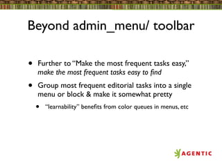 Beyond admin_menu/ toolbar

•   Further to “Make the most frequent tasks easy,”
    make the most frequent tasks easy to ﬁnd
•   Group most frequent editorial tasks into a single
    menu or block & make it somewhat pretty
    •   “learnability” beneﬁts from color queues in menus, etc
 