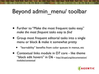 Beyond admin_menu/ toolbar

•   Further to “Make the most frequent tasks easy,”
    make the most frequent tasks easy to ﬁnd
•   Group most frequent editorial tasks into a single
    menu or block & make it somewhat pretty
    •   “learnability” beneﬁts from color queues in menus, etc

•   Contextual links module in D7 core - like theme
    “block edit hovers” in D6 - http://drupal.org/documentation/
    modules/contextual
 