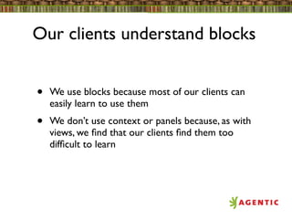 Our clients understand blocks


•   We use blocks because most of our clients can
    easily learn to use them
•   We don’t use context or panels because, as with
    views, we ﬁnd that our clients ﬁnd them too
    difﬁcult to learn
 