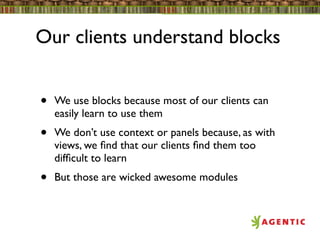 Our clients understand blocks


•   We use blocks because most of our clients can
    easily learn to use them
•   We don’t use context or panels because, as with
    views, we ﬁnd that our clients ﬁnd them too
    difﬁcult to learn
•   But those are wicked awesome modules
 