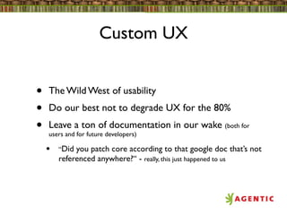 Custom UX


•   The Wild West of usability
•   Do our best not to degrade UX for the 80%
•   Leave a ton of documentation in our wake (both for
    users and for future developers)

    •   “Did you patch core according to that google doc that’s not
        referenced anywhere?“ - really, this just happened to us
 