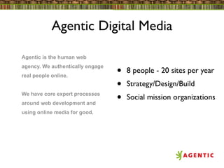 Agentic Digital Media

Agentic is the human web
agency. We authentically engage
real people online.               •   8 people - 20 sites per year
                                  •   Strategy/Design/Build
We have core expert processes
around web development and
                                  •   Social mission organizations
using online media for good.
 