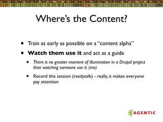 Where’s the Content?

•   Train as early as possible on a “content alpha”
•   Watch them use it and act as a guide
    •   There is no greater moment of illumination in a Drupal project
        than watching someone use it. (me)

    •   Record this session (readytalk) - really, it makes everyone
        pay attention
 