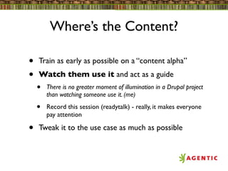 Where’s the Content?

•   Train as early as possible on a “content alpha”
•   Watch them use it and act as a guide
    •   There is no greater moment of illumination in a Drupal project
        than watching someone use it. (me)

    •   Record this session (readytalk) - really, it makes everyone
        pay attention

•   Tweak it to the use case as much as possible
 