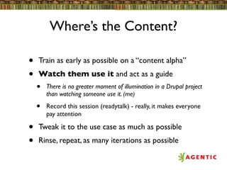 Where’s the Content?

•   Train as early as possible on a “content alpha”
•   Watch them use it and act as a guide
    •   There is no greater moment of illumination in a Drupal project
        than watching someone use it. (me)

    •   Record this session (readytalk) - really, it makes everyone
        pay attention

•   Tweak it to the use case as much as possible
•   Rinse, repeat, as many iterations as possible
 