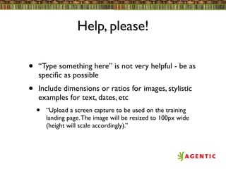 Help, please!

•   “Type something here” is not very helpful - be as
    speciﬁc as possible
•   Include dimensions or ratios for images, stylistic
    examples for text, dates, etc
    •   “Upload a screen capture to be used on the training
        landing page. The image will be resized to 100px wide
        (height will scale accordingly).”
 