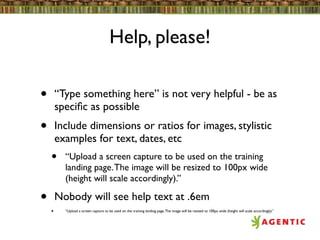 Help, please!

•       “Type something here” is not very helpful - be as
        speciﬁc as possible
•       Include dimensions or ratios for images, stylistic
        examples for text, dates, etc
    •     “Upload a screen capture to be used on the training
          landing page. The image will be resized to 100px wide
          (height will scale accordingly).”

•       Nobody will see help text at .6em
    •     “Upload a screen capture to be used on the training landing page. The image will be resized to 100px wide (height will scale accordingly).”
 