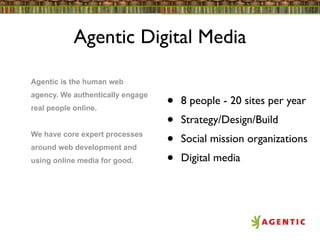 Agentic Digital Media

Agentic is the human web
agency. We authentically engage
real people online.               •   8 people - 20 sites per year
                                  •   Strategy/Design/Build
We have core expert processes
around web development and
                                  •   Social mission organizations
using online media for good.      •   Digital media
 