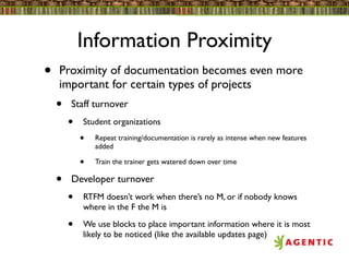 Information Proximity
•   Proximity of documentation becomes even more
    important for certain types of projects
    •   Staff turnover
        •   Student organizations
            •   Repeat training/documentation is rarely as intense when new features
                added

            •   Train the trainer gets watered down over time

    •   Developer turnover
        •   RTFM doesn’t work when there’s no M, or if nobody knows
            where in the F the M is

        •   We use blocks to place important information where it is most
            likely to be noticed (like the available updates page)
 
