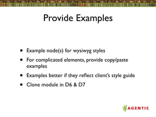 Provide Examples


•   Example node(s) for wysiwyg styles
•   For complicated elements, provide copy/paste
    examples
•   Examples better if they reﬂect client’s style guide
•   Clone module in D6 & D7
 