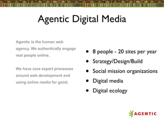 Agentic Digital Media

Agentic is the human web
agency. We authentically engage
real people online.               •   8 people - 20 sites per year
                                  •   Strategy/Design/Build
We have core expert processes
around web development and
                                  •   Social mission organizations
using online media for good.      •   Digital media
                                  •   Digital ecology
 