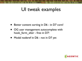 UI tweak examples


•   Better content sorting in D6 - in D7 core!
•   OG user management autocomplete with
    hook_form_alter - free in D7!
•   Modal noderef in D6 - not in D7 yet
 