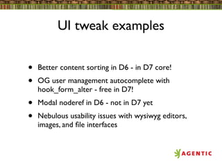 UI tweak examples


•   Better content sorting in D6 - in D7 core!
•   OG user management autocomplete with
    hook_form_alter - free in D7!
•   Modal noderef in D6 - not in D7 yet
•   Nebulous usability issues with wysiwyg editors,
    images, and ﬁle interfaces
 