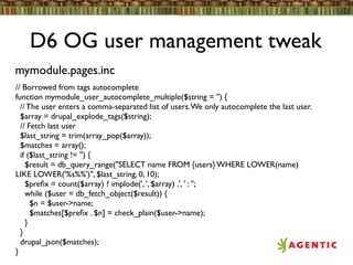 D6 OG user management tweak
mymodule.pages.inc
// Borrowed from tags autocomplete
function mymodule_user_autocomplete_multiple($string = '') {
  // The user enters a comma-separated list of users. We only autocomplete the last user.
  $array = drupal_explode_tags($string);
  // Fetch last user
  $last_string = trim(array_pop($array));
  $matches = array();
  if ($last_string != '') {
    $result = db_query_range("SELECT name FROM {users} WHERE LOWER(name)
LIKE LOWER('%s%%')", $last_string, 0, 10);
    $preﬁx = count($array) ? implode(', ', $array) .', ' : '';
    while ($user = db_fetch_object($result)) {
      $n = $user->name;
      $matches[$preﬁx . $n] = check_plain($user->name);
    }
  }
  drupal_json($matches);
}
 