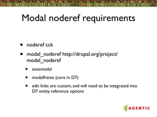 Modal noderef requirements

•   noderef cck
•   modal_noderef http://drupal.org/project/
    modal_noderef
    •   automodal

    •   modalframe (core in D7)

    •   edit links are custom, and will need to be integrated into
        D7 entity reference options
 